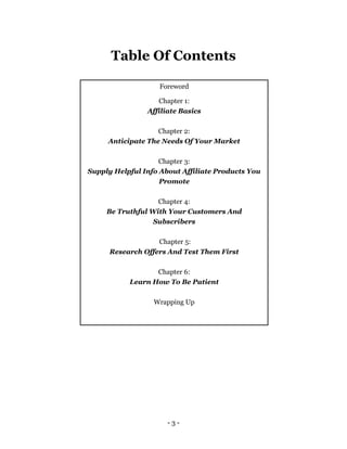- 3 -
Table Of Contents
Foreword
Chapter 1:
Affiliate Basics
Chapter 2:
Anticipate The Needs Of Your Market
Chapter 3:
Supply Helpful Info About Affiliate Products You
Promote
Chapter 4:
Be Truthful With Your Customers And
Subscribers
Chapter 5:
Research Offers And Test Them First
Chapter 6:
Learn How To Be Patient
Wrapping Up
 