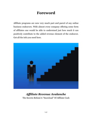 - 4 -
Foreword
Affiliate programs are now very much part and parcel of any online
business endeavors. With almost every company offering some form
of affiliates one would be able to understand just how much it can
positively contribute to the added revenue element of the endeavor.
Get all the info you need here.
Affiliate Revenue Avalanche
The Secrets Behind A “Snowload” Of Affiliate Cash
 
