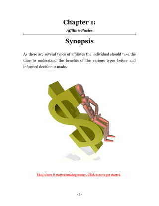 - 5 -
Chapter 1:
Affiliate Basics
Synopsis
As there are several types of affiliates the individual should take the
time to understand the benefits of the various types before and
informed decision is made.
This is how is started making money. Click here to get started
 