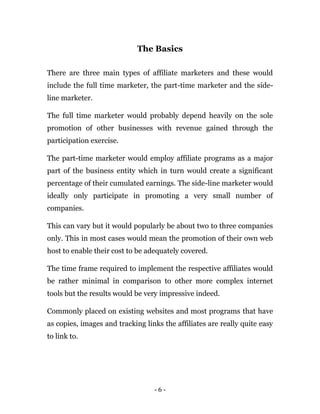 - 6 -
The Basics
There are three main types of affiliate marketers and these would
include the full time marketer, the part-time marketer and the side-
line marketer.
The full time marketer would probably depend heavily on the sole
promotion of other businesses with revenue gained through the
participation exercise.
The part-time marketer would employ affiliate programs as a major
part of the business entity which in turn would create a significant
percentage of their cumulated earnings. The side-line marketer would
ideally only participate in promoting a very small number of
companies.
This can vary but it would popularly be about two to three companies
only. This in most cases would mean the promotion of their own web
host to enable their cost to be adequately covered.
The time frame required to implement the respective affiliates would
be rather minimal in comparison to other more complex internet
tools but the results would be very impressive indeed.
Commonly placed on existing websites and most programs that have
as copies, images and tracking links the affiliates are really quite easy
to link to.
 