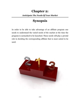 - 8 -
Chapter 2:
Anticipate The Needs Of Your Market
Synopsis
In order to be able to take advantage of an affiliate program one
needs to understand the varied needs of the market at the time the
program is earmarked to be launched. These needs will play a pivotal
role in deciding the corresponding affiliate that is most suited to be
used.
 