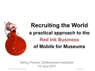 Recruiting the World a practical approach to the  Red Ink Business of Mobile for Museums Nancy Proctor, Smithsonian Institution 14 June 2011 