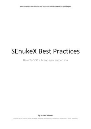 AffiliatesBible.com SEnukeX Best Practices Simple But Killer SEO Strategies




SEnukeX Best Practices
                 How To SEO a brand new sniper site




                                            By Martin Hosner
Copyright © 2012 Martin Hosner. All Rights Reserved. Unauthorized duplication or distribution is strictly prohibited.
 