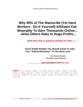 7 Deadly Affiliate Marketing Mistakes Why 95% of The Wanna-Be (Yet Hard Workers - Do It Yourself) Affiliates Fail Miserably To Earn Thousands Online... while Others Rake In Huge Profits... (And How this is going to change for YOU...) Every Single Mistake You Should Avoid To Take Your “Internet Business” To The Next Level By Franck Silvestre The Body Guard Marketer... www.AffiliateProfitMentor.com NOTE:  This special report includes master resell rights. You may give it away, add as a bonus or sell this report and keep all the profits. However you may not copy, change or modify this report in any way. 2 012 © -  Franck Silvestre  - All Rights Reserved  http://www.mynetmarketingland.com/mentor/ 