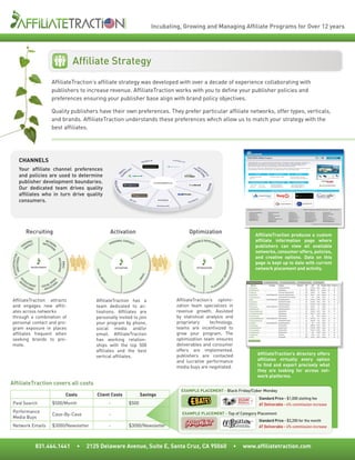 Incubating, Growing and Managing Affiliate Programs for Over 12 years




                                                                   Affiliate Strategy
                                           AffiliateTraction’s affiliate strategy was developed with over a decade of experience collaborating with
                                           publishers to increase revenue. AffiliateTraction works with you to define your publisher policies and
                                           preferences ensuring your publisher base align with brand policy objectives.

                                           Quality publishers have their own preferences. They prefer particular affiliate networks, offer types, verticals,
                                           and brands. AffiliateTraction understands these preferences which allow us to match your strategy with the
                                           best affiliates.




            CHANNELS
            Your affiliate channel preferences
            and policies are used to determine
            publisher development boundaries.
            Our dedicated team drives quality
            affiliates who in turn drive quality
            consumers.




                       Recruiting                                                        Activation                                                        Optimization                                                AffiliateTraction produces a custom
                       ON
                         AL          NET
                                                                                           RSO
                                                                                              NAL CONTA
                                                                                                                                                            ERA
                                                                                                                                                               BLE DEVELOP                                             affiliate information page where
                     RS CT         INVIT WOR                                             PE            CT                                                                 ME
                                                                                                                                                         LIV
                   PE ONTA
                     C
                                        AT K
                                          IO
                                            N                                                                                                          DE
                                                                                                                                                                            NT
                                                                                                                                                                                                                       publishers can view all available
                                                                                                                                                                                                                       networks, consumer offers, policies,
                                            S




                                                                                                                                                                                                                       and creative options. Data on this
AFF ECTORI ON
   ILIATETRACTI
            ES




                                                   INVITATIONS




                                                                                                                                                                                                    IATIO NS




                                                                                                                                                                                                                       page is kept up to date with current
                                                                                                                                 P E R FO R M A
                                                      EMAIL




                           RECRUITMENT                                                       ACTIVATION                                                              OPTIMIZATION                                      network placement and activity.
   DIR




                                                                            SO CI




                                                                                                                                                                                                   G OT
                                                                                                                 A IL




                                                                                                                                      NC
                                                                             AL




                                                                                                                                                                                               NE
                                                                                                                                           EM
                                                                                                             EM
                                                                               ME




                    C
              RE




                                                                                                                                                                                           NT




                                                                                                                                                  DI
                                            S A




                  DV RU I                      D                                     A                                                                                                         E
                                              I




                                            ME
                                                                                                                                                  E




                                                                                                                                                       A
                                                                                    DI




                    ER T MEN                                                                                                                               BU                              M
            A




                                        AL O N                                                                                                                                        CE
                      TIS      T   SOCI TATI                                                                                                                    YS
                                                                                                                                                                                PLA
                          IN G       IN V I



 AffiliateTraction attracts                                                 AffiliateTraction has a                              AffiliateTraction’s optimi-
 and engages new affili-                                                    team dedicated to ac-                                zation team specializes in
 ates across networks                                                       tivations. Affiliates are                            revenue growth. Assisted
 through a combination of                                                   personally invited to join                           by statistical analysis and
 personal contact and pro-                                                  your program by phone,                               proprietary      technology,
 gram exposure in places                                                    social media and/or                                  teams are incentivized to
 affiliates frequent when                                                   email. AffiliateTraction                             grow your program. The
 seeking brands to pro-                                                     has working relation-                                optimization team ensures
 mote.                                                                      ships with the top 500                               deliverables and consumer
                                                                            affiliates and the best                              offers are implemented,
                                                                                                                                 publishers are contacted                                                               AffiliateTraction’s directory offers
                                                                            vertical affiliates.
                                                                                                                                 and lucrative performance                                                              affiliates virtually every option
                                                                                                                                 media buys are negotiated.                                                             to find and export precisely what
                                                                                                                                                                                                                        they are looking for across net-
                                                                                                                                                                                                                        work platforms.
AffiliateTraction covers all costs
                                                                                                                                         EXAMPLE PLACEMENT - Black Friday/Cyber Monday
                                                                 Costs      Client Costs                         Savings
                                                                                                                                                                                                                        Standard Price - $1,000 slotting fee
 Paid Search                                $500/Month                                   -                $500                                                                                                          AT Deliverable - 4% commission increase
 Performance                                                                                                                               EXAMPLE PLACEMENT - Top of Category Placement
                                            Case-By-Case                                 -
 Media Buys
                                                                                                                                                                                                                        Standard Price - $3,200 for the month
 Network Emails                             $3000/Newsletter                             -                $3000/Newsletter                                                                                              AT Deliverable - 4% commission increase



                               831.464.1441                          •   2125 Delaware Avenue, Suite E, Santa Cruz, CA 95060                                                                                   •   www.affiliatetraction.com
 