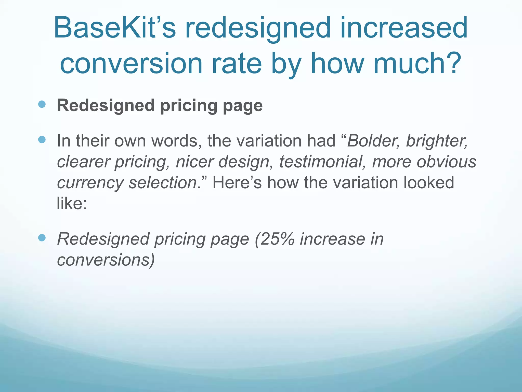 BaseKit’sredesigned increased conversion rate by how much?Redesigned pricing pageIn their own words, the variation had “Bolder, brighter, clearer pricing, nicer design, testimonial, more obvious currency selection.” Here’s how the variation looked like:Redesigned pricing page (25% increase in conversions)