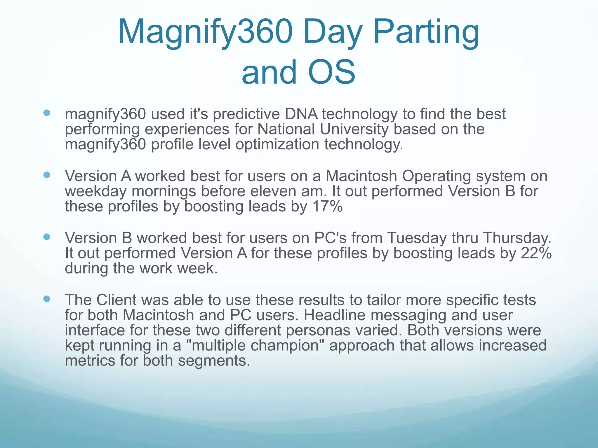 Magnify360 Day Parting and OSmagnify360 used it's predictive DNA technology to find the best performing experiences for National University based on the magnify360 profile level optimization technology.  Version A worked best for users on a Macintosh Operating system on weekday mornings before eleven am. It out performed Version B for these profiles by boosting leads by 17%Version B worked best for users on PC's from Tuesday thru Thursday. It out performed Version A for these profiles by boosting leads by 22% during the work week.The Client was able to use these results to tailor more specific tests for both Macintosh and PC users. Headline messaging and user interface for these two different personas varied. Both versions were kept running in a "multiple champion" approach that allows increased metrics for both segments.