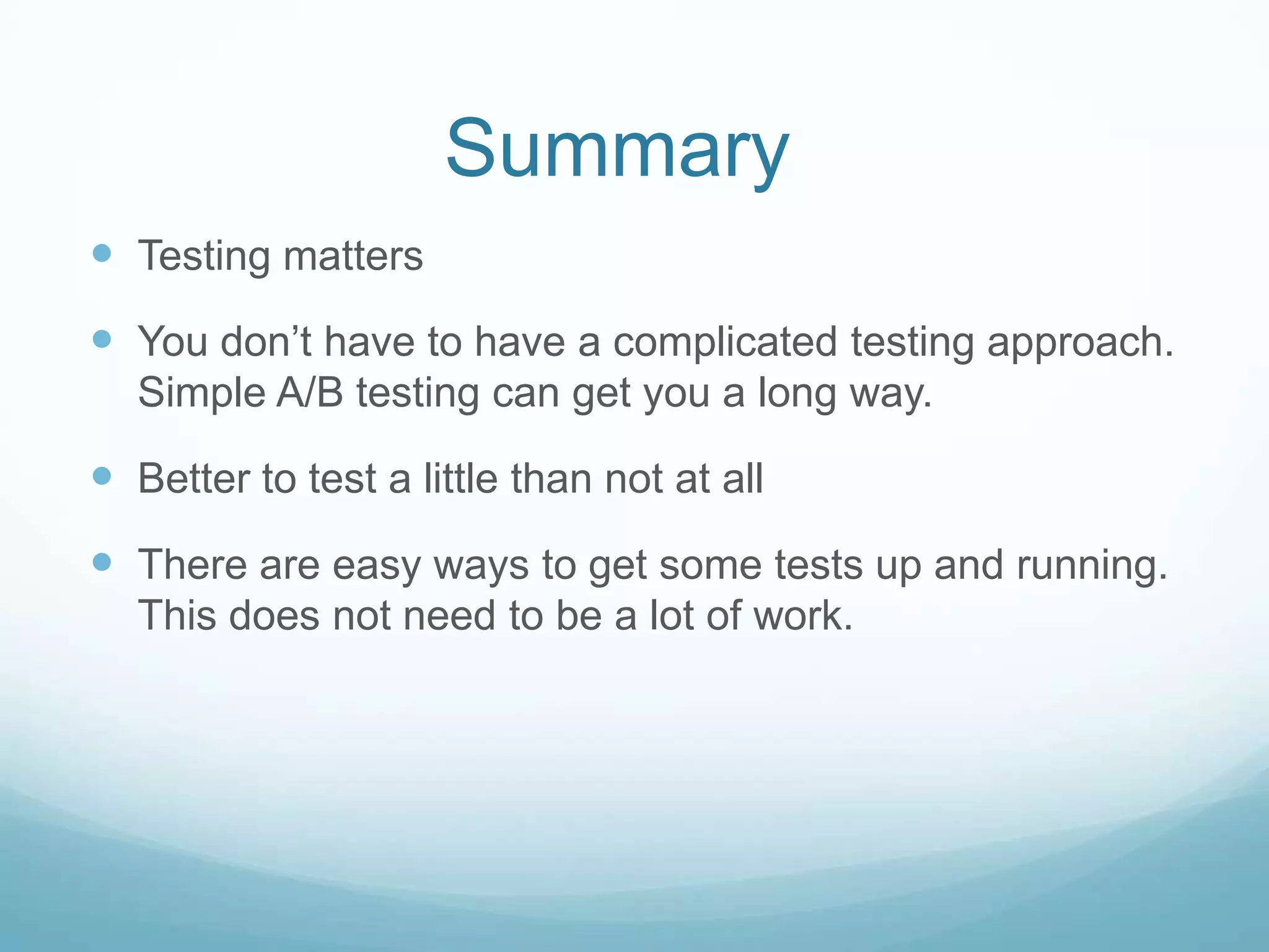 Summary	Testing mattersYou don’t have to have a complicated testing approach.  Simple A/B testing can get you a long way. Better to test a little than not at allThere are easy ways to get some tests up and running.  This does not need to be a lot of work. 
