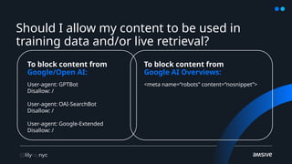 Should I allow my content to be used in
training data and/or live retrieval?
To block content from
Google/Open AI:
To block content from
Google AI Overviews:
User-agent: GPTBot
Disallow: /
User-agent: OAI-SearchBot
Disallow: /
User-agent: Google-Extended
Disallow: /
<meta name=“robots” content=“nosnippet”>
 