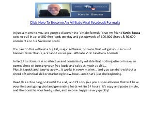 Click Here To Become An Affiliate Viral Facebook Formula

In just a moment, you are gong to discover the ‘simple formula’ that my friend Kevin Sousa
uses to pull in up to 350 free leads per day and get upwards of 600,000 shares & 80,000
comments on his Facebook posts.

You can do this without a big list, magic software, or hacks that will get your account
banned faster than a jack rabbit on viagra… Affiliate Viral Facebook Formula

In fact, this formula is so effective and consistently reliable that nothing else online even
comes close to boosting your free leads and sales as much as this…
Plus, it’s quick and easy to apply… It works in every market… and you can do it without a
shred of technical skill or marketing know-how… and that’s just the beginning.

Read this entire blog post until the end, and I’ll also give you a special bonus that will have
your first post going viral and generating leads within 24 hours! It’s copy and paste simple,
and the boost to your leads, sales, and income happens very quickly!
 