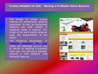 Turnkey Websites for Sale – Starting a Profitable Online Business
• The trends of online money
making are continuously growing
worldwide. In fact, its convenient
features and wide variety of
solutions made it popular. The
scope of its work purely depends
upon the requirements of the
buyer.
• The following advantages of
affiliate websites for sale
offers will definitely turn-on you
to decide on starting a business
right now. You will get a website,
actually a web platform with
following features.
 