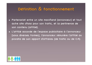 Définition & fonctionnement

• Partenariat entre un site marchand (annonceur) et tout
  autre site choisi pour son trafic, et la pertinence de
  son contenu (affilié).
• L’affilié accorde de l’espace publicitaire à l’annonceur
  (sous diverses formes), l’annonceur rémunère l’affilié au
  prorata de son apport d’affaires (de trafic ou de C.A).
 
