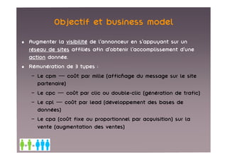 Objectif et business model
• Augmenter la visibilité de l’annonceur en s’appuyant sur un
  réseau de sites affiliés afin d’obtenir l’accomplissement d’une
  action donnée.
• Rémunération de 3 types :
   – Le cpm — coût par mille (affichage du message sur le site
     partenaire)
   – Le cpc — coût par clic ou double-clic (génération de trafic)
   – Le cpl — coût par lead (développement des bases de
     données)
   – Le cpa (coût fixe ou proportionnel par acquisition) sur la
     vente (augmentation des ventes)
 