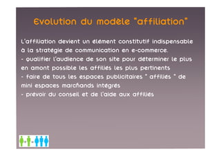 Evolution du modèle «affiliation»
L’affiliation devient un élément constitutif indispensable
à la stratégie de communication en e-commerce.
- qualifier l’audience de son site pour déterminer le plus
en amont possible les affiliés les plus pertinents
- faire de tous les espaces publicitaires « affiliés » de
mini espaces marchands intégrés
- prévoir du conseil et de l’aide aux affiliés
 