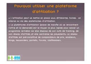 Pourquoi utiliser une plateforme
              d’affiliation ?
• L'affiliation peut se mettre en place sous différentes formes : en
interne ou via des plateformes d'affiliation.
• La plateforme d’affiliation (place de marché où se rencontrent
l’offre et la demande) est le moyen le plus rapide pour lancer un
programme rentable car elle dispose de son outil de tracking, de
son réseau d’affiliés et elle centralise les payements; Le réseau
d’affiliés est pré-constitué de comparateurs de prix, emaileurs,
blogs, keyworders, portails, forums, cashbackers…
 