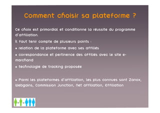 Comment choisir sa plateforme ?
Ce choix est primordial et conditionne la réussite du programme
d'affiliation.
Il faut tenir compte de plusieurs points :
• relation de la plateforme avec ses affiliés
• correspondance et pertinence des affiliés avec le site e-
marchand
• technologie de tracking proposée

• Parmi les plateformes d'affiliation, les plus connues sont Zanox,
Webgains, Commission Junction, Net affiliation, Effiliation
 