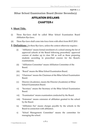 Bihar School Examination Board (Senior Secondary)
:: 1 ::
F:TempAffiliation-Bye-Laws.doc 11/03/2011
A
Bihar School Examination Board (Senior Secondary)
AFFILIATION BYE-LAWS
CHAPTER-I
1. Short Title.
(i) These Bye-laws shall be called Bihar School Examination Board
Affiliation Bye-laws.
(ii) These Bye-laws shall come into force form with effect from 08.07.2011
2. Definitions : In these Bye-laws, unless the context otherwise requires :
(i) "Affiliation" means formal enrolment of a school among the list of
approved schools of the Board following prescribed/ approved
courses of studies up to class XII as well as those preparing
students according to prescribed courses for the Board's
examinations.
(ii) "Affiliation Committee" means Affiliation Committee of the
Board.
(iii) "Board" means the Bihar School Examination Board.
(iv) "Chairman" means the Chairman of the Bihar School Examination
Board.
(v) Director (Academic), means the Director (Academic) of Bihar
School Examination Board.
vi) "Secretary" means the Secretary of the Bihar School Examination
Board.
vii) "Examination" means examination conducted by the Board.
viii) "Extension" means extension of affiliation granted to the school
by the Board.
ix) "Affiliation Fee" means charges payable by the schools to the
Board in connection with affiliation.
x) "School Management Committee" means the committee for
managing the school.
 