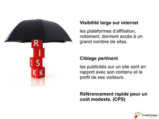 Visibilité large sur internet
les plateformes d’affiliation,
notament, donnent accès à un
grand nombre de sites.


Ciblage pertinent
les publicités sur un site sont en
rapport avec son contenu et le
profil de ses visiteurs.


Référencement rapide pour un
coût modeste. (CPS)
 