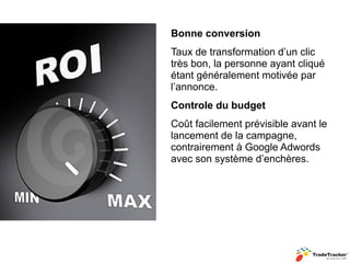 Bonne conversion
Taux de transformation d’un clic
très bon, la personne ayant cliqué
étant généralement motivée par
l’annonce.
Controle du budget
Coût facilement prévisible avant le
lancement de la campagne,
contrairement à Google Adwords
avec son système d’enchères.
 