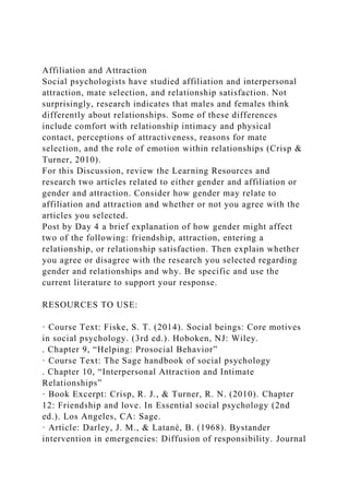 Affiliation and Attraction
Social psychologists have studied affiliation and interpersonal
attraction, mate selection, and relationship satisfaction. Not
surprisingly, research indicates that males and females think
differently about relationships. Some of these differences
include comfort with relationship intimacy and physical
contact, perceptions of attractiveness, reasons for mate
selection, and the role of emotion within relationships (Crisp &
Turner, 2010).
For this Discussion, review the Learning Resources and
research two articles related to either gender and affiliation or
gender and attraction. Consider how gender may relate to
affiliation and attraction and whether or not you agree with the
articles you selected.
Post by Day 4 a brief explanation of how gender might affect
two of the following: friendship, attraction, entering a
relationship, or relationship satisfaction. Then explain whether
you agree or disagree with the research you selected regarding
gender and relationships and why. Be specific and use the
current literature to support your response.
RESOURCES TO USE:
· Course Text: Fiske, S. T. (2014). Social beings: Core motives
in social psychology. (3rd ed.). Hoboken, NJ: Wiley.
. Chapter 9, “Helping: Prosocial Behavior”
· Course Text: The Sage handbook of social psychology
. Chapter 10, “Interpersonal Attraction and Intimate
Relationships”
· Book Excerpt: Crisp, R. J., & Turner, R. N. (2010). Chapter
12: Friendship and love. In Essential social psychology (2nd
ed.). Los Angeles, CA: Sage.
· Article: Darley, J. M., & Latané, B. (1968). Bystander
intervention in emergencies: Diffusion of responsibility. Journal
 