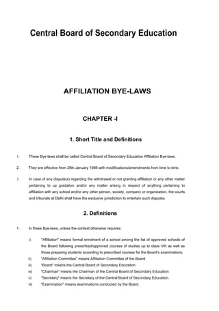 Central Board of Secondary Education




                           AFFILIATION BYE-LAWS


                                       CHAPTER -I


                               1. Short Title and Definitions


1.   These Bye-laws shall be called Central Board of Secondary Education Affiliation Bye-laws.


2.   They are effective from 28th January 1988 with modifications/amendments from time to time.


3.   In case of any dispute(s) regarding the withdrawal or not granting affiliation or any other matter
     pertaining to up gradation and/or any matter arising in respect of anything pertaining to
     affiliation with any school and/or any other person, society, company or organization, the courts
     and tribunals at Delhi shall have the exclusive jurisdiction to entertain such disputes.



                                        2. Definitions

1.   In these Bye-laws, unless the context otherwise requires:


     i)     "Affiliation" means formal enrolment of a school among the list of approved schools of
            the Board following prescribed/approved courses of studies up to class VIII as well as
            those preparing students according to prescribed courses for the Board's examinations.
     ii)    "Affiliation Committee" means Affiliation Committee of the Board.
     iii)   "Board" means the Central Board of Secondary Education.
     iv)    "Chairman" means the Chairman of the Central Board of Secondary Education.
     v)     "Secretary" means the Secretary of the Central Board of Secondary Education.
     vi)    "Examination" means examinations conducted by the Board.
 