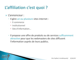 L’annonceur :Il gère un ou plusieurs sites internet :E-commerceInstitutionnelSite d’information...Il propose une offre de produits ou de services suffisamment attractive pour que les webmasters de sites diffusent l'information auprès de leurs publics.L’affiliation c’est quoi ?Brice Papillaud –brice@ohmyweb.fr20/06/2011