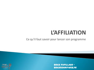 L’AFFILIATION Ce qu’il faut savoir pour lancer son programme Brice Papillaud – brice@ohmyweb.fr 