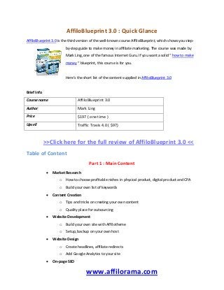 AffiloBlueprint 3.0 : Quick Glance
AffiloBlueprint 3.0 is the third version of the well-known course AffiloBlueprint, which shows you step-
by-step guide to make money in affiliate marketing. The course was made by
Mark Ling, one of the famous Internet Guru. If you want a solid “ how to make
money “ blueprint, this course is for you.
Here’s the short list of the content supplied in AffiloBlueprint 3.0
Brief Info
Course name AffiloBlueprint 3.0
Author Mark Ling
Price $197 ( one time )
Upsell Traffic Travis 4.0 ( $97)
>>Click here for the full review of AffiloBlueprint 3.0 <<
Table of Content
Part 1 : Main Content
 Market Research
o How to choose profitable niches in physical product, digital product and CPA
o Build your own list of keywords
 Content Creation
o Tips and tricks on creating your own content
o Quality place for outsourcing
 Website Development
o Build your own site with Affilotheme
o Setup, backup on your own host
 Website Design
o Create headlines, affiliate redirects
o Add Google Analytics to your site
 On-page SEO
www.affilorama.com
 