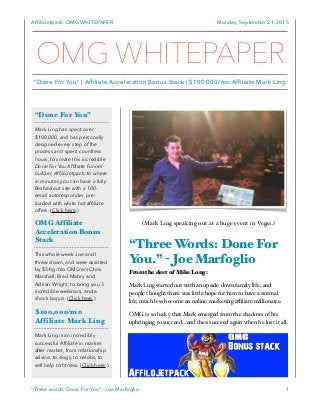 AfﬁloJetpack: OMG WHITEPAPER Monday, September 21, 2015
(Mark Ling speaking out at a huge event in Vegas.)
“Three Words: Done For
You.” - Joe Marfoglio
From the dest of Mike Long:
Mark Ling started out with an upside down family life, and
people thought there was little hope for him to have a normal
life, much less become an online marketing aﬃliate millionaire.
OMG is so lucky that Mark emerged from the shadows of his
upbringing to succeed…and then succeed again when he lost it all.
“Three words: Done For You” - Joe Marfoglio 1
“Done For You”
Mark Ling has spent over
$100,000, and has personally
designed every step of the
process and spent countless
hours, to create this incredible
Done For You Afﬁliate Funnel-
builder, AfﬁloJetpack, to where
in minutes you can have a fully
ﬂeshed out site with a 100-
email autoresponder, pre-
loaded with white hot afﬁliate
offers. (Click here.)
OMG Affiliate
Acceleration Bonus
Stack
This whole week Joe and I
threw down, and were assisted
by $5-ﬁg/mo OMG’ers Chris
Marshall, Brad Mabry and
Adrian Wright, to bring you 3
incredible webinars, and a
shock bonus. (Click here.)
$100,000/mo
Affiliate Mark Ling
Mark Ling is an incredibly
successful Afﬁliate in market
after market, from relationship
advice, to dogs, to celebs, to
self help to ﬁtness. (Click here.)
OMG WHITEPAPER
“Done For You” | Affiliate Acceleration Bonus Stack | $100,000/mo Affiliate Mark Ling
 