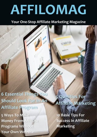 AFFILOMAG
Your One-Stop Affiliate Marketing Magazine
6 Essential Things You
Should Look For In An
Affiliate Program
5 Qualities For
Affiliate Marketing
5 Ways To Make
Money From Affiliate
Programs Without
Your Own Website
10 Basic Tips For
Success In Affiliate
Marketing
 