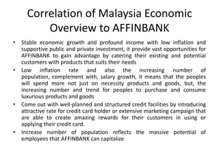 Correlation of Malaysia Economic
Overview to AFFINBANK
• Stable economic growth and profound income with low inflation and
supportive public and private investment, it provide vast opportunities for
AFFINBANK to gain advantage by catering their existing and potential
customers with products that suits their needs
• Low inflation rate and also the increasing number of
population, complement with, salary growth, it means that the peoples
will spend more not just on necessity products and goods, but, the
increasing number and trend for peoples to purchase and consume
luxurious products and goods
• Come out with well-planned and structured credit facilities by introducing
attractive rate for credit card holder or extensive marketing campaign that
are able to create amazing rewards for their customers in using or
applying their credit card.
• Increase number of population reflects the massive potential of
employees that AFFINBANK can capitalize

 
