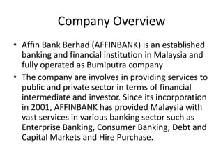 Company Overview
• Affin Bank Berhad (AFFINBANK) is an established
banking and financial institution in Malaysia and
fully operated as Bumiputra company
• The company are involves in providing services to
public and private sector in terms of financial
intermediate and investor. Since its incorporation
in 2001, AFFINBANK has provided Malaysia with
vast services in various banking sector such as
Enterprise Banking, Consumer Banking, Debt and
Capital Markets and Hire Purchase.

 