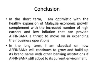 Conclusion
• In the short term, I am optimistic with the
healthy expansion of Malaysia economic growth
complement with the increased number of high
earners and low inflation that can provide
AFFINBANK a thrust to move on in expanding
their business operations
• In the long term, I am skeptical on how
AFFINBANK will continues to grow and build up
its brand name with other banking institutions if
AFFINBANK still adopt to its current environment

 