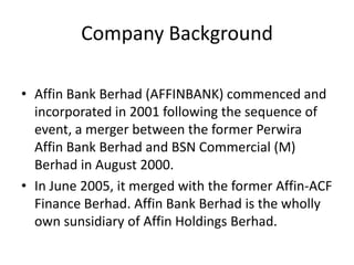 Company Background
• Affin Bank Berhad (AFFINBANK) commenced and
incorporated in 2001 following the sequence of
event, a merger between the former Perwira
Affin Bank Berhad and BSN Commercial (M)
Berhad in August 2000.
• In June 2005, it merged with the former Affin-ACF
Finance Berhad. Affin Bank Berhad is the wholly
own sunsidiary of Affin Holdings Berhad.

 