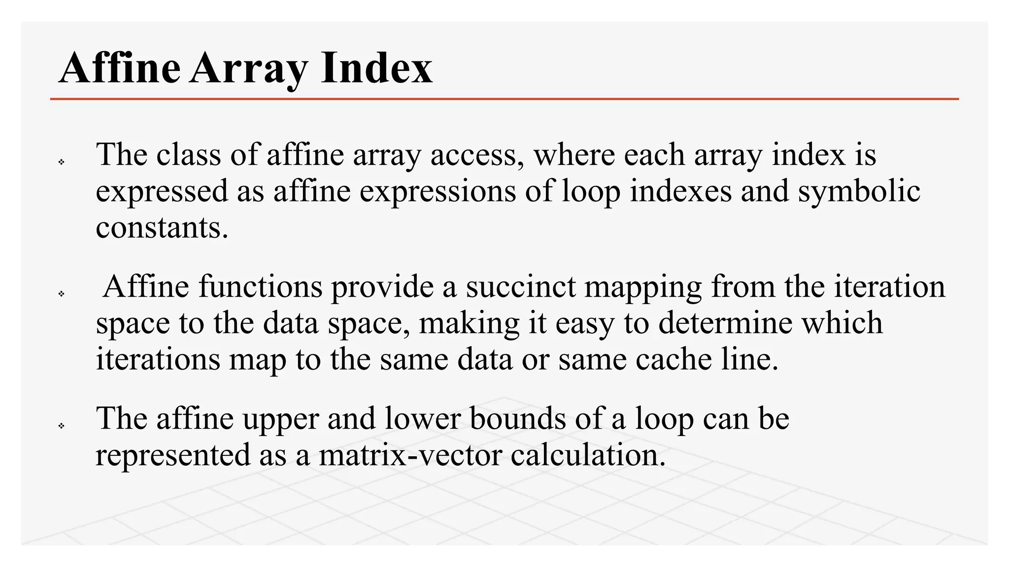  The class of affine array access, where each array index is
expressed as affine expressions of loop indexes and symbolic
constants.
 Affine functions provide a succinct mapping from the iteration
space to the data space, making it easy to determine which
iterations map to the same data or same cache line.
 The affine upper and lower bounds of a loop can be
represented as a matrix-vector calculation.
Affine Array Index
 