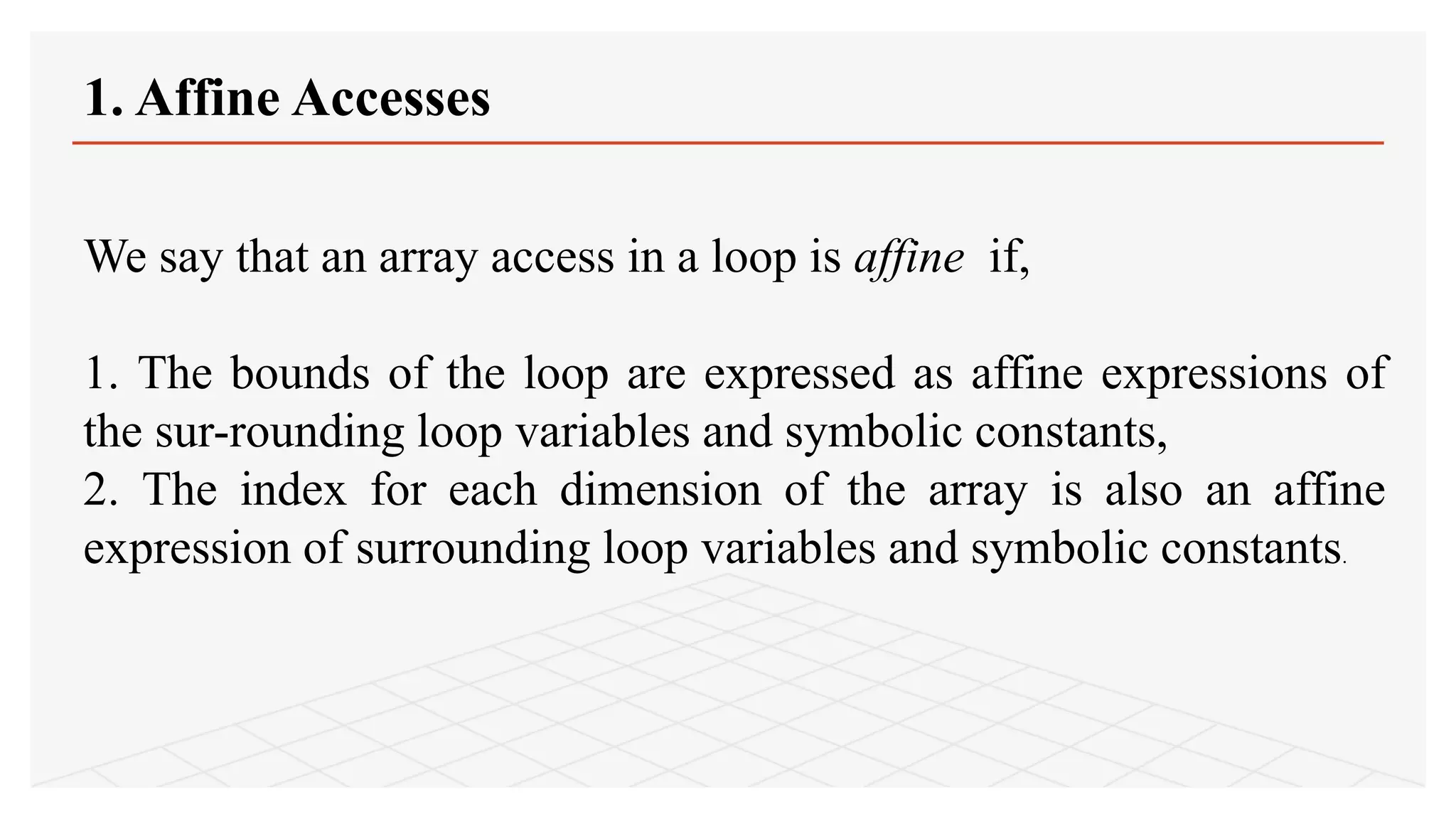 1. Affine Accesses
We say that an array access in a loop is affine if,
1. The bounds of the loop are expressed as affine expressions of
the sur-rounding loop variables and symbolic constants,
2. The index for each dimension of the array is also an affine
expression of surrounding loop variables and symbolic constants.
 