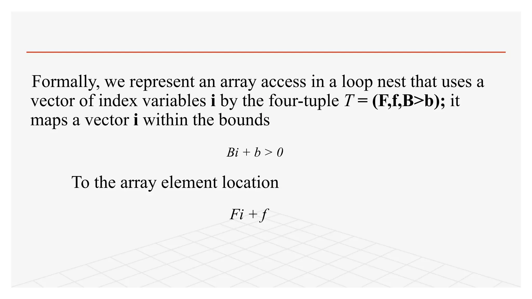 Formally, we represent an array access in a loop nest that uses a
vector of index variables i by the four-tuple T = (F,f,B>b); it
maps a vector i within the bounds
Bi + b > 0
To the array element location
Fi + f
 