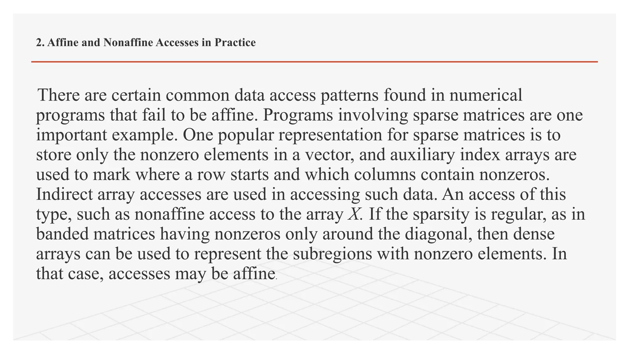 There are certain common data access patterns found in numerical
programs that fail to be affine. Programs involving sparse matrices are one
important example. One popular representation for sparse matrices is to
store only the nonzero elements in a vector, and auxiliary index arrays are
used to mark where a row starts and which columns contain nonzeros.
Indirect array accesses are used in accessing such data. An access of this
type, such as nonaffine access to the array X. If the sparsity is regular, as in
banded matrices having nonzeros only around the diagonal, then dense
arrays can be used to represent the subregions with nonzero elements. In
that case, accesses may be affine.
2. Affine and Nonaffine Accesses in Practice
 