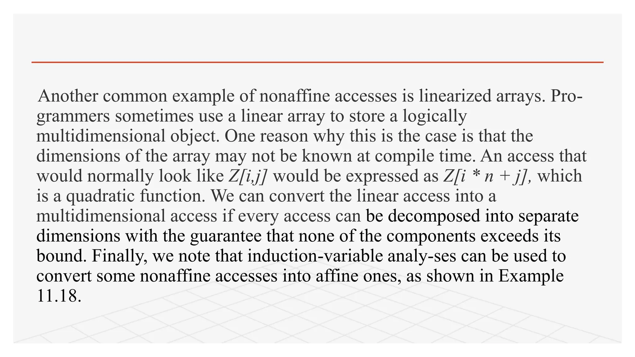 Another common example of nonaffine accesses is linearized arrays. Pro-
grammers sometimes use a linear array to store a logically
multidimensional object. One reason why this is the case is that the
dimensions of the array may not be known at compile time. An access that
would normally look like Z[i,j] would be expressed as Z[i * n + j], which
is a quadratic function. We can convert the linear access into a
multidimensional access if every access can be decomposed into separate
dimensions with the guarantee that none of the components exceeds its
bound. Finally, we note that induction-variable analy-ses can be used to
convert some nonaffine accesses into affine ones, as shown in Example
11.18.
 