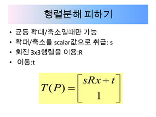 행렬분해 피하기
•   균등 확대/축소일때만 가능
•   확대/축소를 scalar값으로 취급: s
•   회전 3x3행렬을 이용:R
•   이동:t

                   sRx t
         T ( P)
                      1
 