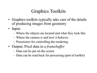 Graphics Toolkits
• Graphics toolkits typically take care of the details
of producing images from geometry
• Input:
– Where the objects are located and what they look like
– Where the camera is and how it behaves
– Parameters for controlling the rendering
• Output: Pixel data in a framebuffer
– Data can be put on the screen
– Data can be read back for processing (part of toolkit)
 