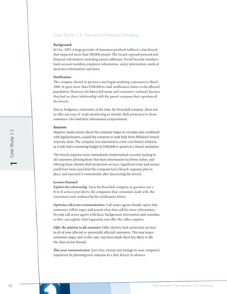 Case Study 1.1: Insurance Services Company

                 Background
                 In Dec. 2007, a large provider of insurance products suffered a data breach
                 that impacted more than 500,000 people. The breach exposed personal and
                 financial information, including names, addresses, Social Security numbers,
                 bank account numbers, employer information, salary information, medical
                 insurance information and more.

                 Notification
                 The company alerted its partners, and began notifying customers in March
                 2008. It spent more than $700,000 to mail notification letters to the affected
                 population. However, the letters left many end-customers confused, because
                 they had no direct relationship with the parent company that experienced
                 the breach.

                 Due to budgetary constraints at the time, the breached company chose not
                 to offer any type of credit monitoring or identity theft protection to those
                 customers who had their information compromised.

                 Reaction
Case Study 1.1




                 Negative media stories about the company began to circulate and, combined
                 with legal pressures, caused the company to seek help from Affinion’s breach
                 response team. The company was interested in a low-cost breach solution,
                 as it only had a remaining budget of $500,000 to spend on a breach resolution.

                 The breach response team immediately implemented a second mailing to
                 all customers advising them that their information had been stolen, and
1




                 offering them identity theft protection services. Significant time and money
                 could have been saved had this company had a breach response plan in
                 place, and executed it immediately after discovering the breach.

                 Lessons Learned
                 Explain the relationship. Since the breached company in question was a
                 B-to-B service provider to the companies that consumers dealt with, the
                 consumers were confused by the notification letters.

                 Optimize call center communication. Call center agents should expect that
                 customers will be angry and scared when they call for more information.
                 Provide call center agents with facts, background information and remedies
                 so they can explain what happened, and offer the callers support.

                 Offer the solution to all customers. Offer identity theft protection services
                 to all of your affected or potentially affected customers. This may lessen
                 consumer anger, and in this case, may have made them less likely to file
                 the class-action lawsuit.

                 Plan your communication. Save time, money and damage to your company’s
                 reputation by planning your response to a data breach in advance.




10                                                                                         Their information | Your reputation | Our experience.
 