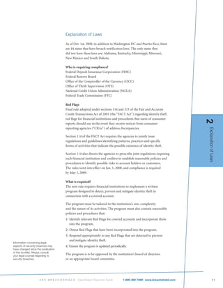 Explanation of Laws

                                     As of Oct. 1st, 2008, in addition to Washington DC and Puerto Rico, there
                                     are 44 states that have breach notification laws. The only states that
                                     did not have these laws are: Alabama, Kentucky, Mississippi, Missouri,
                                     New Mexico and South Dakota.

                                     Who is requiring compliance?
                                     Federal Deposit Insurance Corporation (FDIC)
                                     Federal Reserve Board
                                     Office of the Comptroller of the Currency (OCC)
                                     Office of Thrift Supervision (OTS)
                                     National Credit Union Administration (NCUA)
                                     Federal Trade Commission (FTC)

                                     Red Flags
                                     Final rule adopted under sections 114 and 315 of the Fair and Accurate
                                     Credit Transactions Act of 2003 (the “FACT Act”) regarding identity theft
                                     red flags for financial institutions and procedures that users of consumer




                                                                                                                         2
                                     reports should use in the event they receive notices from consumer
                                     reporting agencies (“CRAs”) of address discrepancies.




                                                                                                                         Explanation of Laws
                                     Section 114 of the FACT Act requires the agencies to jointly issue
                                     regulations and guidelines identifying patterns, practices and specific
                                     forms of activities that indicate the possible existence of identity theft.

                                     Section 114 also directs the agencies to prescribe joint regulations requiring
                                     each financial institution and creditor to establish reasonable policies and
                                     procedures to identify possible risks to account holders or customers.
                                     The rules went into effect on Jan. 1, 2008, and compliance is required
                                     by May 1, 2009.

                                     What is required?
                                     The new rule requires financial institutions to implement a written
                                     program designed to detect, prevent and mitigate identity theft in
                                     connection with a covered account.

                                     The program must be tailored to the institution’s size, complexity
                                     and the nature of its activities. The program must also contain reasonable
                                     policies and procedures that:
                                     1) Identify relevant Red Flags for covered accounts and incorporate them
                                        into the program.
                                     2) Detect Red Flags that have been incorporated into the program.
                                     3) Respond appropriately to any Red Flags that are detected to prevent
                                        and mitigate identity theft.
Information concerning legal
aspects of security breaches may     4) Ensure the program is updated periodically.
have changed since the publication
of this booklet. Always consult
your legal counsel regarding to
                                     The program is to be approved by the institution’s board of directors
security breaches.                   or an appropriate board committee.




                     ASC BREACHSHIELD         Data Breach Response Guide         1-800-350-7209 | www.breachshield.com          11
 