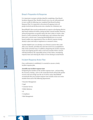 Breach Preparation & Response

                     It is important to prepare and plan ahead by completing a Data Breach
                     Incidence Response Plan. Should a breach occur, you are well-positioned
                     to move swiftly by following your completed Data Breach Incident
                     Response Plan. It is important to document all ongoing events, all
                     people involved and all discoveries into a timeline for evidentiary use.

                     BreachShield’s data security professionals are experts at developing effective
                     data breach solutions for before, during and after a breach incident. However,
                     advanced preparation can greatly reduce the time it takes to resolve a data
                     breach, as well as minimize the inevitable panic and confusion that stems
                     from such a critical event. Contacting BreachShield prior to an actual
                     breach enables your organization to have an effective response strategy
                     already in place and ready to implement at a moment’s notice.

                     Another helpful tactic is to develop a set of breach scenarios that could
                     affect your clientele, and define the tasks that need to be accomplished to
                     help resolve potential issues. In addition, designating the incident response
                     teams and assigning specific tasks to each team member before a breach
Breach Preparation




                     will help familiarize the responsible parties to their duties, streamlining
                     response times and reducing the chance of error during an actual breach.
& Response




                     Incident Response Action Plan
                     Once confirmation is established, it is essential to execute a timely
                     incident response plan.
3




                     Assemble your incident response team
                     Designating the members of the incident response team – and providing
                     the necessary training – prior to the actual data breach will provide quicker
                     recovery and cost savings over the use of ad hoc teams. BreachShield
                     recommends that your incident response team include at least one senior
                     member from each of the following departments:

                     • Executive Management
                     • Legal
                     • Customer Service
                     • Public Relations
                     • IT
                     • Compliance
                     • Risk Management




12                                                                                           Their information | Your reputation | Our experience.
 