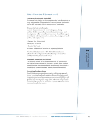 Breach Preparation & Response (cont.)

           Select an incident response project lead
           In our experience, the best incident response project leads demonstrate an
           acute understanding of the organization’s current customer relationships
           and are able to strategize effective ways to preserve brand equity.

           Document all relevant information
           Accurate documentation of the events leading up to, during,
           and after the data breach will aid in both the incident response team’s
           investigation as well as prevent future occurrences. BreachShield suggests
           compiling the following information while simultaneously preserving all
           evidence in its original form:

           • Date and time of data breach
           • Method of data breach
           • Extent of data breach
           • Quantity and identifying factors of the impacted population




                                                                                              3
           Your BreachShield consultant will be able to determine the most




                                                                                              & Response
                                                                                              Breach Preparation
           effective benefits configuration based on the unique circumstances
           and characteristics of your security breach.

           Restore and reinforce the breached data
           The measures taken by the incident response team are dependent on
           the type and scope of the specific data breach incident. Some standard
           protocols include determining the point of compromise and securing it,
           managing the affected systems and enacting preventative measures.

           Protect the affected population
           BreachShield recommends taking a proactive and thorough approach
           toward protecting the affected population. This can help the impacted
           organization meet compliance standards, reduce potential liabilities and
           position itself as a responsible leader. It also helps preserve brand equity
           by maintaining control of the notification process as opposed to risking
           awareness through other sources.




ASC BREACHSHIELD    Data Breach Response Guide        1-800-350-7209 | www.breachshield.com               13
 