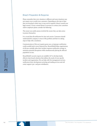 Breach Preparation & Response

                     Please remember that every situation is different and some situations may
                     not require you to notify your customers. Depending on the type of data
                     that was breached, a letter may or may not be required. Always consult your
                     legal counsel. If your counsel deems it necessary to contact your customers
                     and/or employees please consider the following:

                     The sooner you notify anyone involved the sooner they can take action
                     to protect themselves.

                     It is crucial that all notification be clear and concise. Customers should
                     understand the company is aware of the problem and that it is taking
                     steps to help with a resolution.

                     Communication of this sort requires great care, as improper notification
                     could actually lead to more financial loss. BreachShield helps organizations
                     of all sizes carefully tailor their incident response notification strategy to
                     minimize potential disruptions while simultaneously placing the affected
                     population at ease.
Breach Preparation




                     BreachShield’s security experts are available 24/7 to develop timely,
                     effective data breach solutions that address the needs of your specific
& Response




                     incident and organization. We can help with: list management services,
                     notification letter development, printing and mailing services and call
                     center support (pre- and post-enrollment).
3




14                                                                                            Their information | Your reputation | Our experience.
 