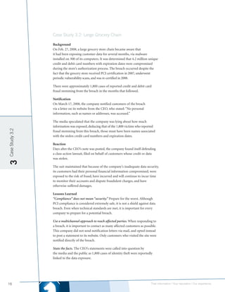 Case Study 3.2: Large Grocery Chain

                 Background
                 On Feb. 27, 2008, a large grocery store chain became aware that
                 it had been exposing customer data for several months, via malware
                 installed on 300 of its computers. It was determined that 4.2 million unique
                 credit and debit card numbers with expiration dates were compromised
                 during the store’s authorization process. The breach occurred despite the
                 fact that the grocery store received PCI certification in 2007, underwent
                 periodic vulnerability scans, and was re-certified in 2008.

                 There were approximately 1,800 cases of reported credit and debit card
                 fraud stemming from the breach in the months that followed.

                 Notification
                 On March 17, 2008, the company notified customers of the breach
                 via a letter on its website from the CEO, who stated: “No personal
                 information, such as names or addresses, was accessed.”

                 The media speculated that the company was lying about how much
                 information was exposed, deducing that of the 1,800 victims who reported
Case Study 3.2




                 fraud stemming from this breach, those must have been names associated
                 with the stolen credit card numbers and expiration dates.

                 Reaction
                 Days after the CEO’s note was posted, the company found itself defending
                 a class-action lawsuit, filed on behalf of customers whose credit or data
                 was stolen.
3




                 The suit maintained that because of the company’s inadequate data security,
                 its customers had their personal financial information compromised, were
                 exposed to the risk of fraud, have incurred and will continue to incur time
                 to monitor their accounts and dispute fraudulent charges, and have
                 otherwise suffered damages.

                 Lessons Learned
                 “Compliance” does not mean “security.” Prepare for the worst. Although
                 PCI compliance is considered extremely safe, it is not a shield against data
                 breach. Even when technical standards are met, it is important for every
                 company to prepare for a potential breach.

                 Use a multichannel approach to reach affected parties. When responding to
                 a breach, it is important to contact as many affected customers as possible.
                 This company did not send notification letters via mail, and opted instead
                 to post a statement to its website. Only customers who visited the site were
                 notified directly of the breach.

                 State the facts. The CEO’s statements were called into question by
                 the media and the public as 1,800 cases of identity theft were reportedly
                 linked to the data exposure.




16                                                                                       Their information | Your reputation | Our experience.
 