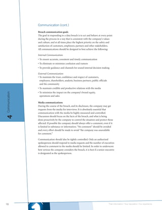 Communication (cont.)

                Breach communication goals
                The goal in responding to a data breach is to act and behave at every point
                during the process in a way that is consistent with the company’s values
                and culture, and at all times place the highest priority on the safety and
                satisfaction of customers, employees, partners and other stakeholders.
                All communications should be designed to best achieve the following:

                Internal Communication:
                • To ensure accurate, consistent and timely communication
                • To eliminate or minimize confusion and rumors
                • To provide guidance and channels for sound internal decision making

                External Communication:
                • To maintain the trust, confidence and respect of customers,
                  employees, shareholders, analysts, business partners, public officials
                  and the community
                • To maintain credible and productive relations with the media
                • To minimize the impact on the company’s brand equity,
Communication




                  operations and sales

                Media communications
                During the course of the breach, and its disclosure, the company may get
                requests from the media for interviews. It is absolutely essential that
                communication with the media be highly measured and controlled.
4




                Discussion should focus on the facts of the breach, and what is being
                done proactively by the company to control the situation and protect those
                affected. If possible the company should always offer a comment, even if it
                is limited in substance or information. “No comment” should be avoided
                and every effort should be made to avoid “the company was unavailable
                for comment.”

                Communication should also be tightly controlled. Only an authorized
                spokesperson should respond to media requests and the number of executives
                allowed to comment to the media should be limited. In order to underscore
                how serious the company considers the breach, it is best if a senior executive
                is designated as the spokesperson.




18                                                                                         Their information | Your reputation | Our experience.
 
