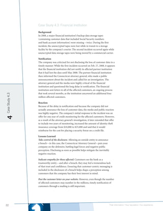 Case Study 4.3: Financial Institution

                 Background
                 In 2008, a major financial institution’s backup data storage tapes
                 (containing customer data that included Social Security numbers
                 and bank account information) went missing – twice. During the first
                 incident, the unencrypted tapes were lost while in transit to a storage
                 facility by the company’s courier. The second incident occurred again while
                 unencrypted data storage tapes were being moved by a commercial carrier.

                 Notification
                 The company was criticized for not disclosing the loss of customer data in a
                 timely manner. While the first incident occurred on Feb. 27, 2008, it appears
                 that the financial institution did not notify its affected partner institution
                 that it had lost the data until May 2008. The partner financial institution
                 then informed the Connecticut attorney general, who made a public
                 announcement about the incident and called for an investigation. The
                 attorney general and the media were highly critical of the financial
                 institution and questioned the long delay in notification. The financial
                 institution sent letters to all of the affected customers, an ongoing process
                 that took several months, as the institution uncovered an additional four
Case Study 4.3




                 million affected customers.

                 Reaction
                 Because of the delay in notification and because the company did not
                 actually announce the loss of customer data, the media and public reaction
                 was highly negative. The company’s initial response to the incident was an
                 offer for one year of credit monitoring for the affected customers. However,
4




                 as a result of the attorney general’s investigation, it later extended that offer
                 to include two years of monitoring, increased the amount of identity theft
                 insurance coverage from $10,000 to $25,000 and said that it would
                 reimburse for the cost for placing a security freeze on a credit file.

                 Lessons Learned
                 Take control of the disclosure. Allowing an outside entity to announce
                 a breach – in this case, the Connecticut Attorney General – puts your
                 company on the defensive, battling legal forces and negative public
                 perception. Disclosing as soon as possible helps mitigate the inevitably
                 negative reaction.

                 Indicate empathy for those affected. Customers see the bank as a
                 trustworthy entity – and after a breach, they may feel a tremendous lack
                 of that trust and confidence. Ensuring that customer-centric messaging is
                 included in the disclosure of a breach helps shape a perception among
                 customers that the company has their best interest in mind.

                 Post the customer letter on your website. However, even though the number
                 of affected customers may number in the millions, timely notification of
                 customers through a mailing is still important.




22                                                                                          Their information | Your reputation | Our experience.
 