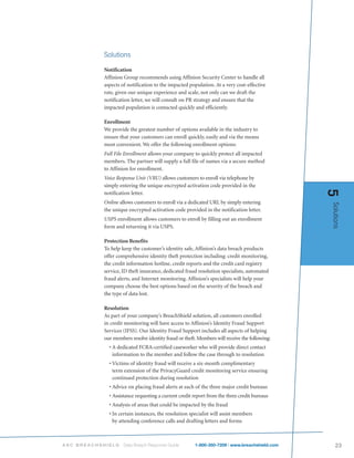 Solutions

           Notification
           Affinion Group recommends using Affinion Security Center to handle all
           aspects of notification to the impacted population. At a very cost-effective
           rate, given our unique experience and scale, not only can we draft the
           notification letter, we will consult on PR strategy and ensure that the
           impacted population is contacted quickly and efficiently.

           Enrollment
           We provide the greatest number of options available in the industry to
           ensure that your customers can enroll quickly, easily and via the means
           most convenient. We offer the following enrollment options:
           Full File Enrollment allows your company to quickly protect all impacted
           members. The partner will supply a full file of names via a secure method
           to Affinion for enrollment.
           Voice Response Unit (VRU) allows customers to enroll via telephone by
           simply entering the unique encrypted activation code provided in the




                                                                                              5
           notification letter.
           Online allows customers to enroll via a dedicated URL by simply entering




                                                                                              Solutions
           the unique encrypted activation code provided in the notification letter.
           USPS enrollment allows customers to enroll by filling out an enrollment
           form and returning it via USPS.

           Protection Benefits
           To help keep the customer’s identity safe, Affinion’s data breach products
           offer comprehensive identity theft protection including: credit monitoring,
           the credit information hotline, credit reports and the credit card registry
           service, ID theft insurance, dedicated fraud resolution specialists, automated
           fraud alerts, and Internet monitoring. Affinion’s specialists will help your
           company choose the best options based on the severity of the breach and
           the type of data lost.

           Resolution
           As part of your company’s BreachShield solution, all customers enrolled
           in credit monitoring will have access to Affinion’s Identity Fraud Support
           Services (IFSS). Our Identity Fraud Support includes all aspects of helping
           our members resolve identity fraud or theft. Members will receive the following:
             • A dedicated FCRA-certified caseworker who will provide direct contact
               information to the member and follow the case through to resolution
             • Victims of identity fraud will receive a six-month complimentary
               term extension of the PrivacyGuard credit monitoring service ensuring
               continued protection during resolution
             • Advice on placing fraud alerts at each of the three major credit bureaus
             • Assistance requesting a current credit report from the three credit bureaus
             • Analysis of areas that could be impacted by the fraud
             • In certain instances, the resolution specialist will assist members
               by attending conference calls and drafting letters and forms



ASC BREACHSHIELD    Data Breach Response Guide        1-800-350-7209 | www.breachshield.com      23
 